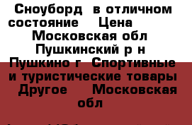 Сноуборд, в отличном состояние. › Цена ­ 9 900 - Московская обл., Пушкинский р-н, Пушкино г. Спортивные и туристические товары » Другое   . Московская обл.